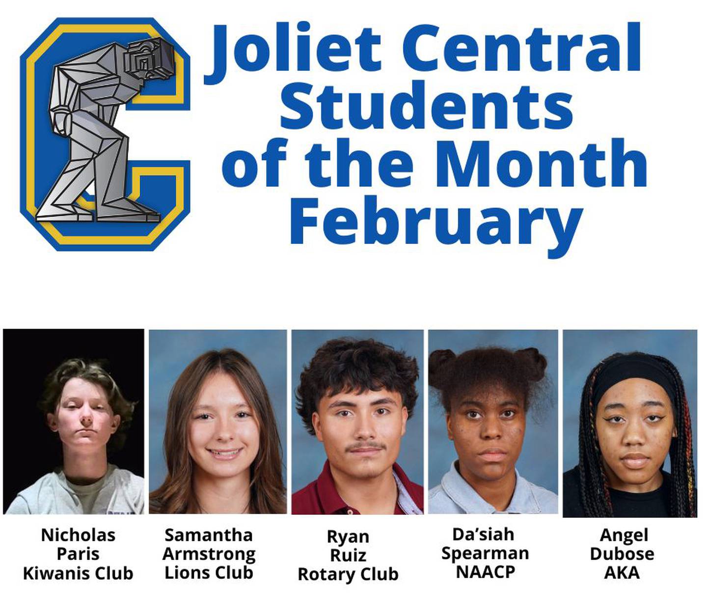 The Joliet Central High School Students of the Month for February, 2024 are Nicholas Paris, Kiwanis; Samantha Armstrong, Lions; Ryan Ruiz, Rotary; Da’siah Spearman, NAACP and Angel Dubose, Alpha Kappa Alpha.